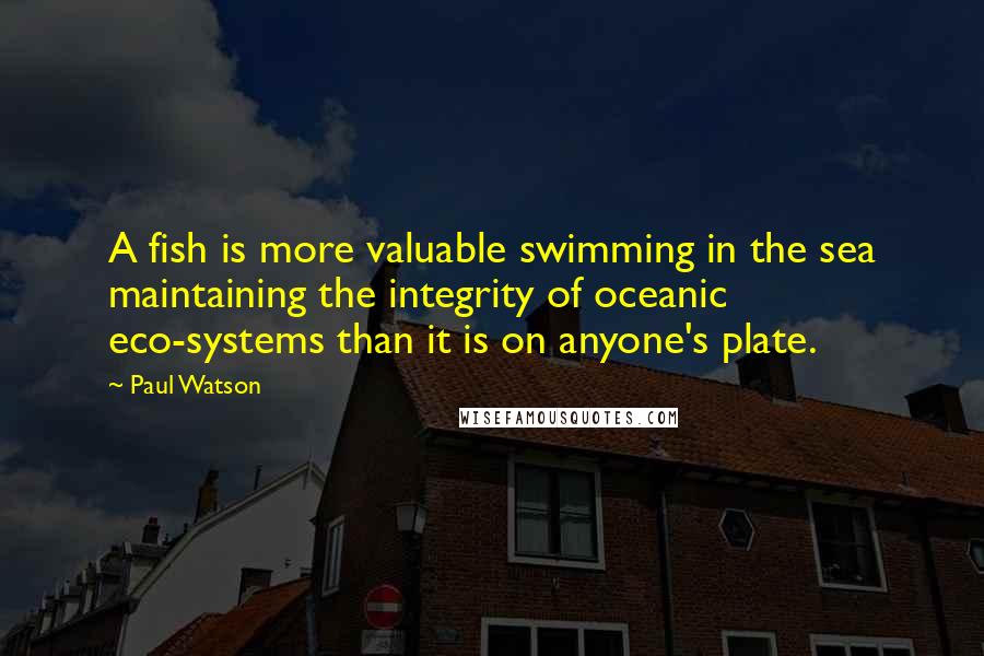 Paul Watson Quotes: A fish is more valuable swimming in the sea maintaining the integrity of oceanic eco-systems than it is on anyone's plate.