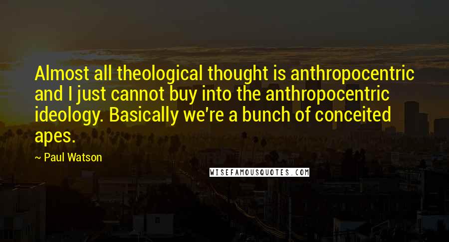 Paul Watson Quotes: Almost all theological thought is anthropocentric and I just cannot buy into the anthropocentric ideology. Basically we're a bunch of conceited apes.