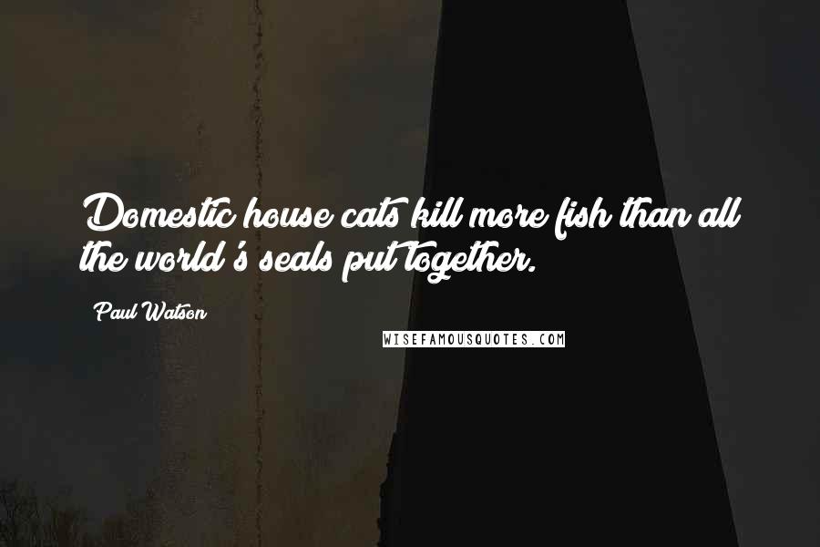 Paul Watson Quotes: Domestic house cats kill more fish than all the world's seals put together.