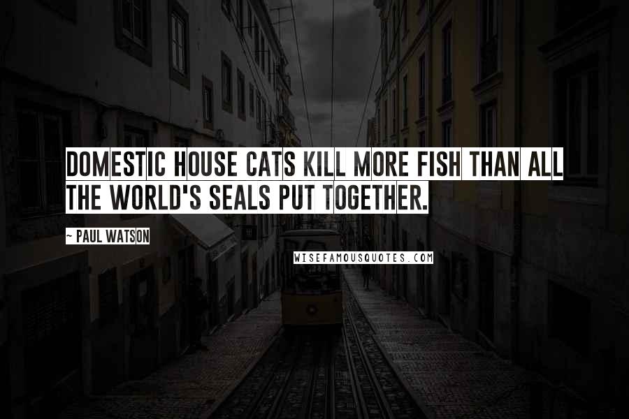 Paul Watson Quotes: Domestic house cats kill more fish than all the world's seals put together.