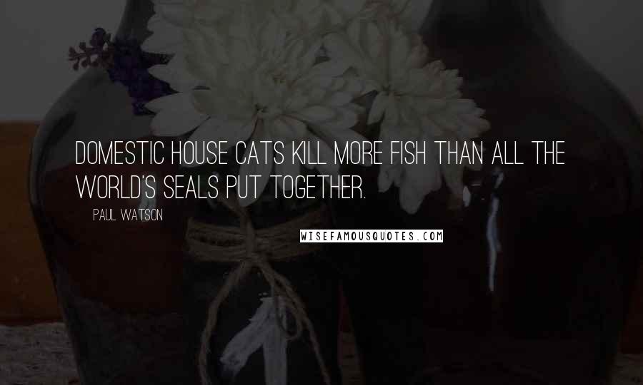 Paul Watson Quotes: Domestic house cats kill more fish than all the world's seals put together.