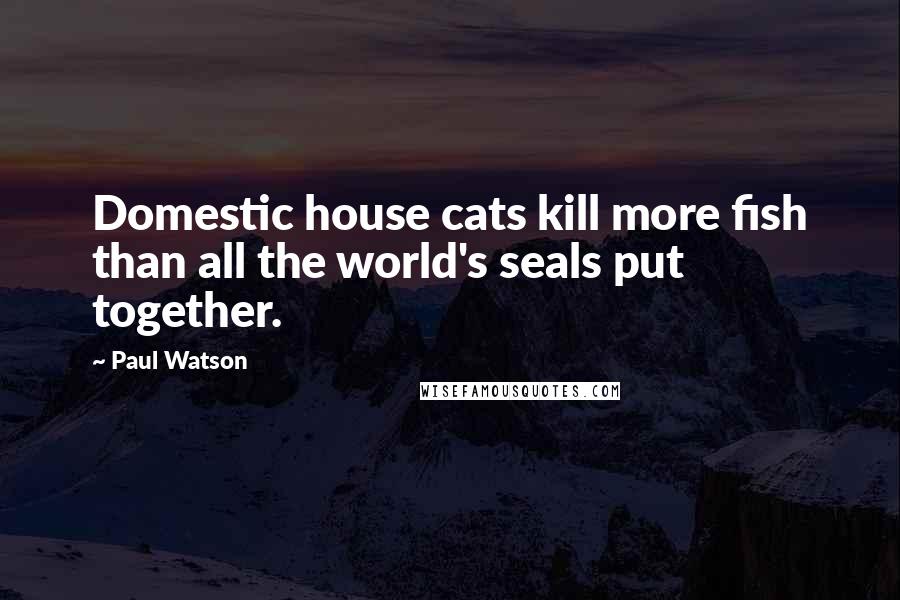Paul Watson Quotes: Domestic house cats kill more fish than all the world's seals put together.