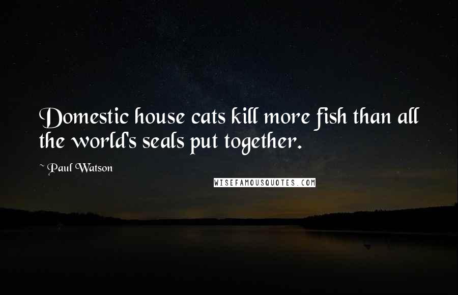 Paul Watson Quotes: Domestic house cats kill more fish than all the world's seals put together.