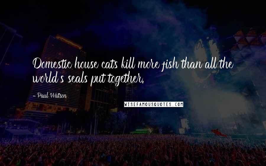 Paul Watson Quotes: Domestic house cats kill more fish than all the world's seals put together.