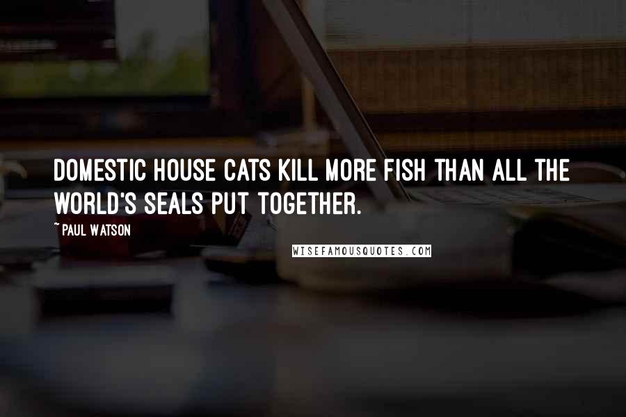 Paul Watson Quotes: Domestic house cats kill more fish than all the world's seals put together.