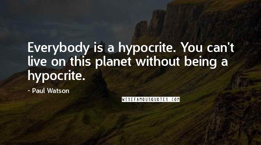 Paul Watson Quotes: Everybody is a hypocrite. You can't live on this planet without being a hypocrite.