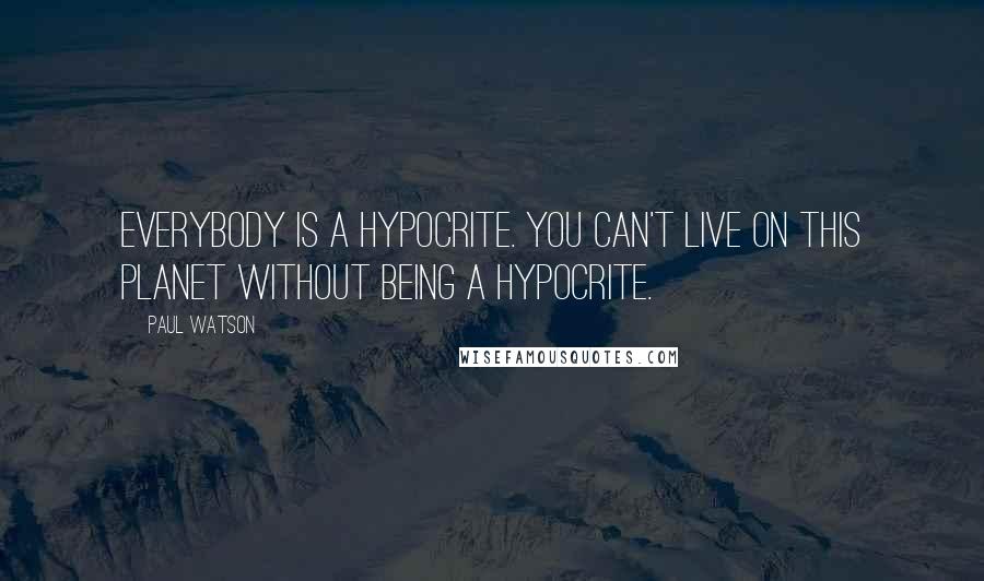 Paul Watson Quotes: Everybody is a hypocrite. You can't live on this planet without being a hypocrite.