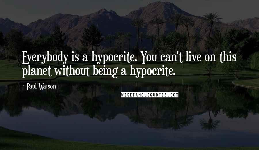 Paul Watson Quotes: Everybody is a hypocrite. You can't live on this planet without being a hypocrite.