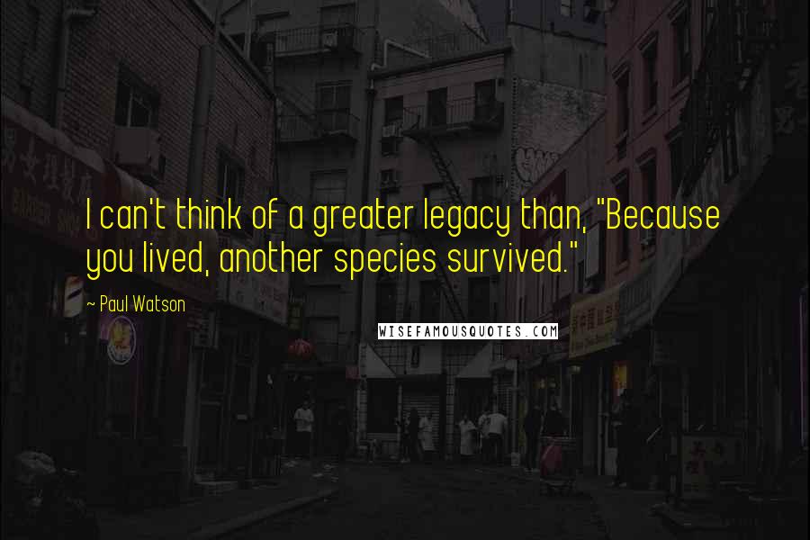Paul Watson Quotes: I can't think of a greater legacy than, "Because you lived, another species survived."
