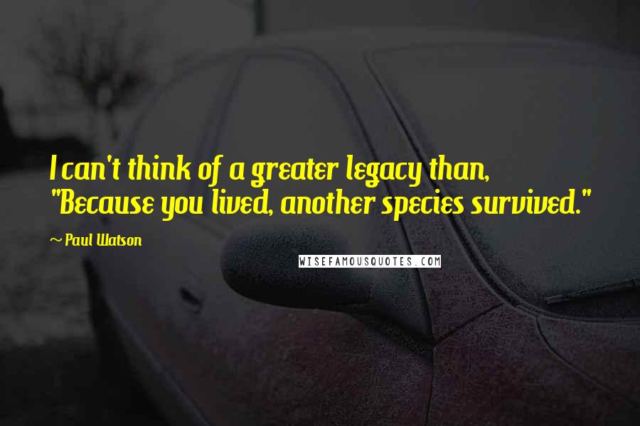 Paul Watson Quotes: I can't think of a greater legacy than, "Because you lived, another species survived."