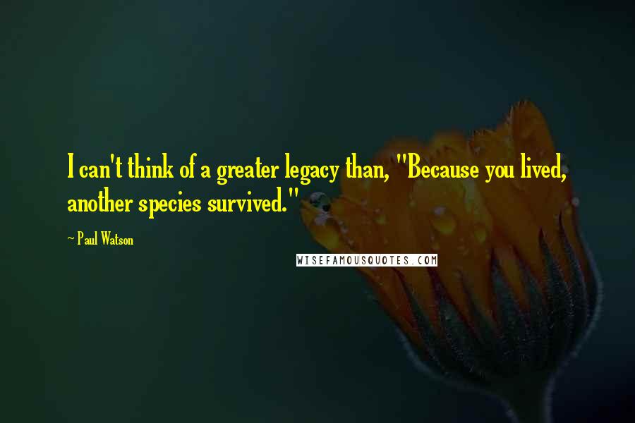 Paul Watson Quotes: I can't think of a greater legacy than, "Because you lived, another species survived."