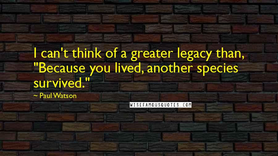 Paul Watson Quotes: I can't think of a greater legacy than, "Because you lived, another species survived."