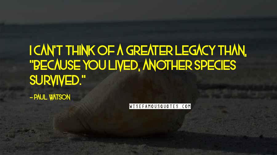 Paul Watson Quotes: I can't think of a greater legacy than, "Because you lived, another species survived."