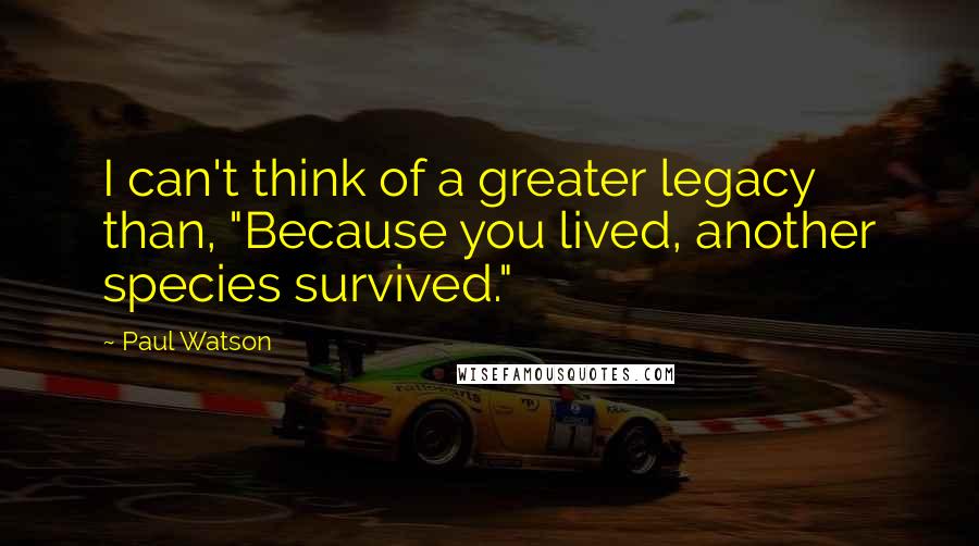 Paul Watson Quotes: I can't think of a greater legacy than, "Because you lived, another species survived."