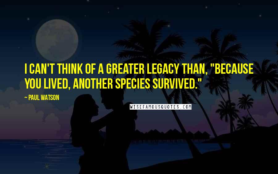 Paul Watson Quotes: I can't think of a greater legacy than, "Because you lived, another species survived."