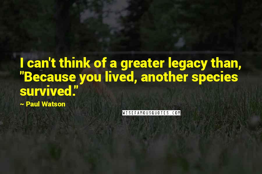 Paul Watson Quotes: I can't think of a greater legacy than, "Because you lived, another species survived."