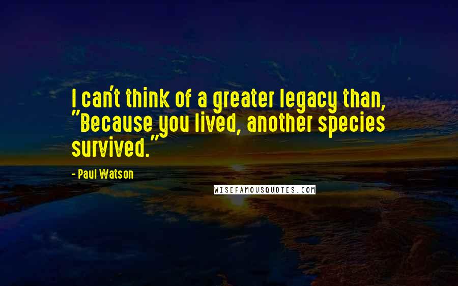 Paul Watson Quotes: I can't think of a greater legacy than, "Because you lived, another species survived."
