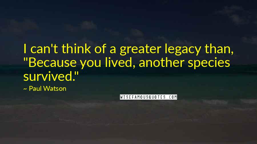 Paul Watson Quotes: I can't think of a greater legacy than, "Because you lived, another species survived."