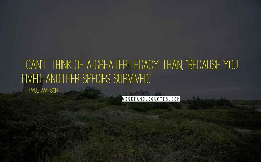 Paul Watson Quotes: I can't think of a greater legacy than, "Because you lived, another species survived."