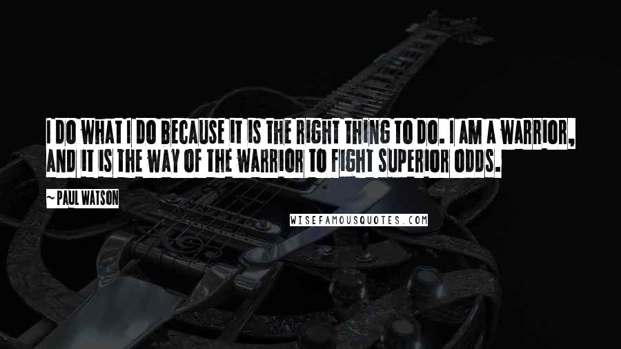 Paul Watson Quotes: I do what I do because it is the right thing to do. I am a warrior, and it is the way of the warrior to fight superior odds.