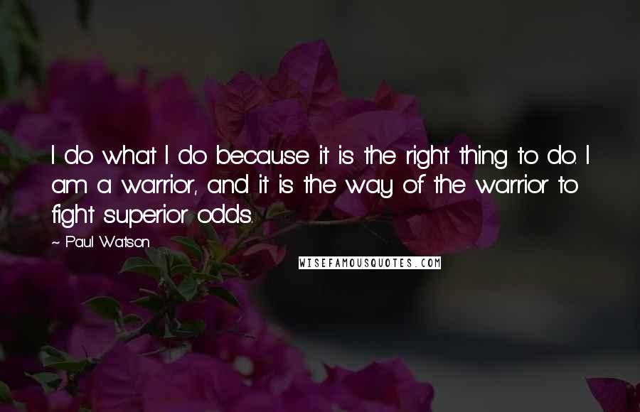 Paul Watson Quotes: I do what I do because it is the right thing to do. I am a warrior, and it is the way of the warrior to fight superior odds.