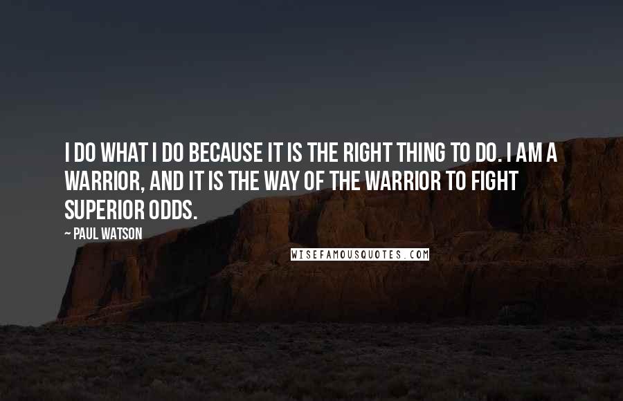 Paul Watson Quotes: I do what I do because it is the right thing to do. I am a warrior, and it is the way of the warrior to fight superior odds.