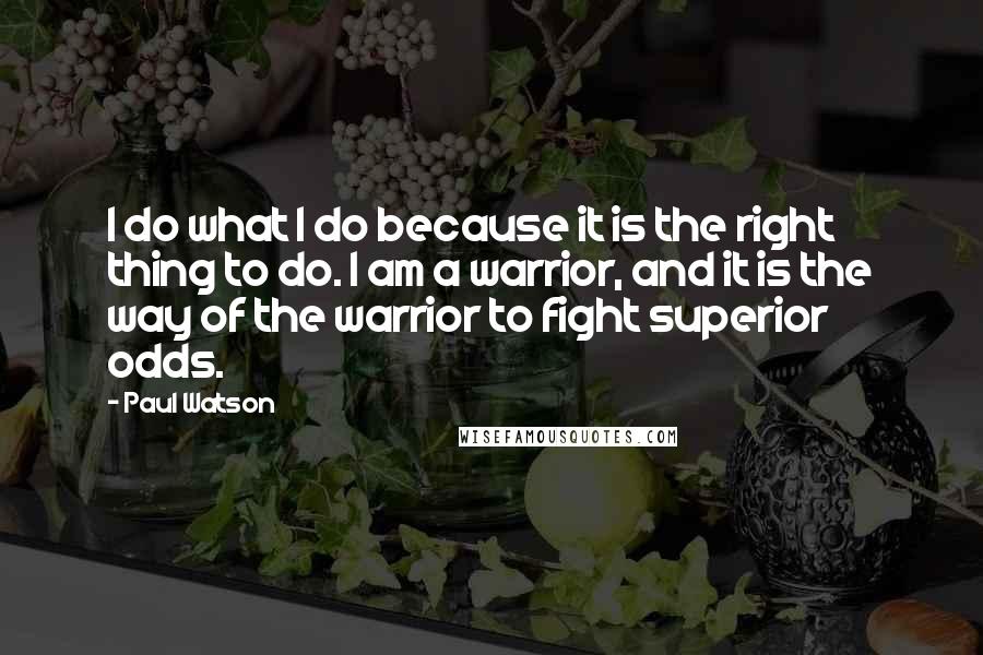 Paul Watson Quotes: I do what I do because it is the right thing to do. I am a warrior, and it is the way of the warrior to fight superior odds.