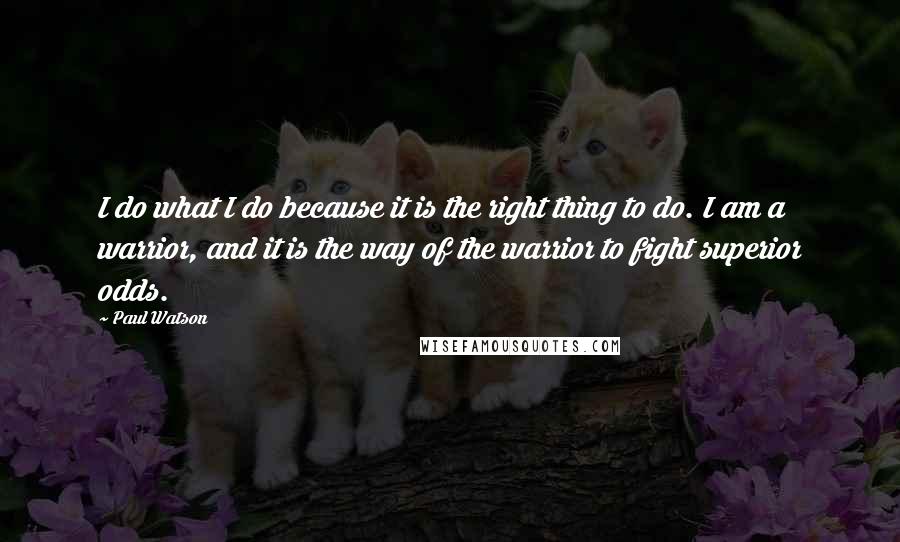 Paul Watson Quotes: I do what I do because it is the right thing to do. I am a warrior, and it is the way of the warrior to fight superior odds.