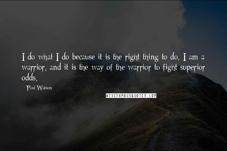 Paul Watson Quotes: I do what I do because it is the right thing to do. I am a warrior, and it is the way of the warrior to fight superior odds.