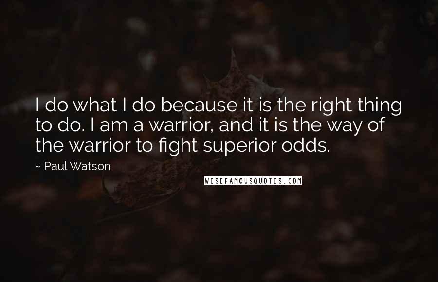 Paul Watson Quotes: I do what I do because it is the right thing to do. I am a warrior, and it is the way of the warrior to fight superior odds.