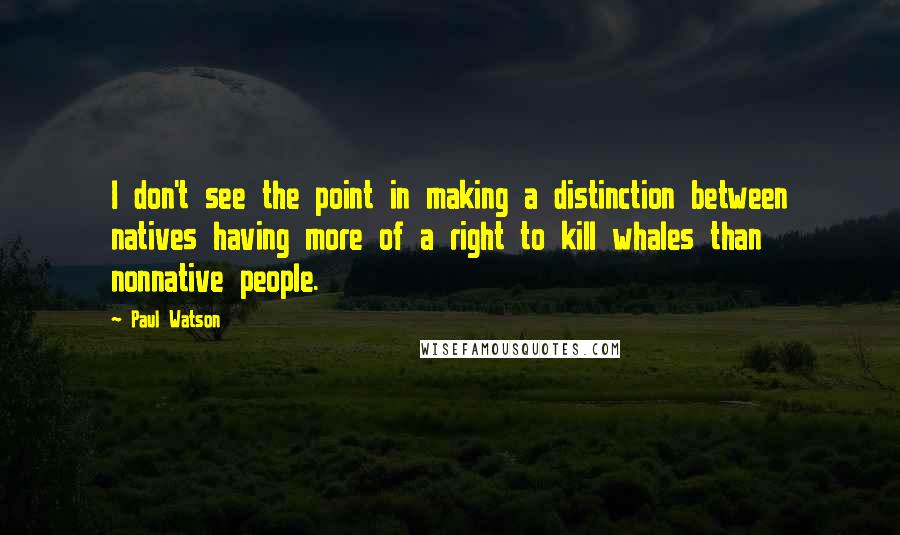 Paul Watson Quotes: I don't see the point in making a distinction between natives having more of a right to kill whales than nonnative people.