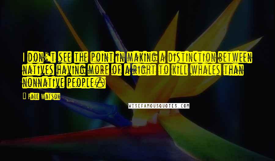 Paul Watson Quotes: I don't see the point in making a distinction between natives having more of a right to kill whales than nonnative people.