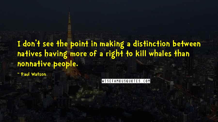 Paul Watson Quotes: I don't see the point in making a distinction between natives having more of a right to kill whales than nonnative people.