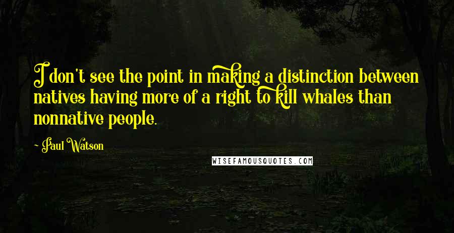 Paul Watson Quotes: I don't see the point in making a distinction between natives having more of a right to kill whales than nonnative people.