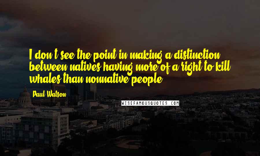 Paul Watson Quotes: I don't see the point in making a distinction between natives having more of a right to kill whales than nonnative people.