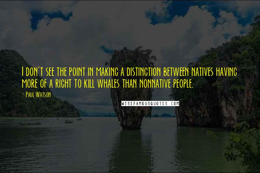 Paul Watson Quotes: I don't see the point in making a distinction between natives having more of a right to kill whales than nonnative people.