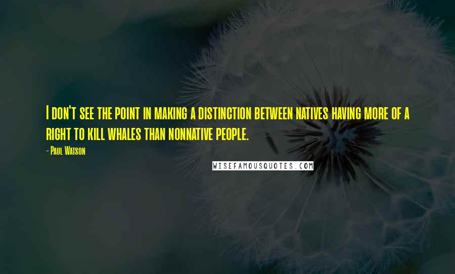 Paul Watson Quotes: I don't see the point in making a distinction between natives having more of a right to kill whales than nonnative people.
