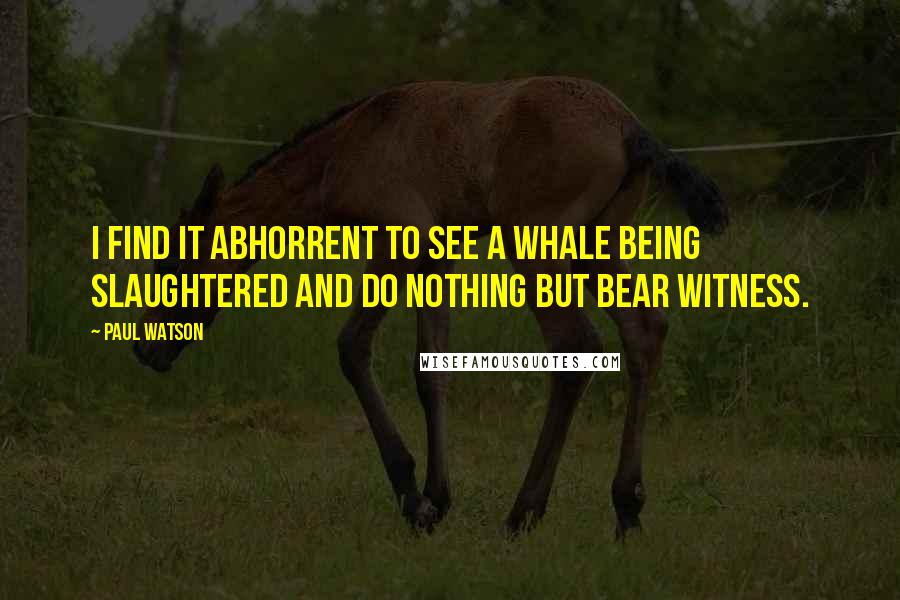 Paul Watson Quotes: I find it abhorrent to see a whale being slaughtered and do nothing but bear witness.