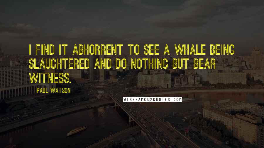 Paul Watson Quotes: I find it abhorrent to see a whale being slaughtered and do nothing but bear witness.