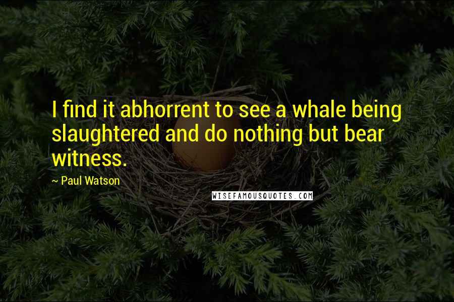 Paul Watson Quotes: I find it abhorrent to see a whale being slaughtered and do nothing but bear witness.