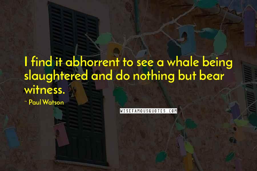 Paul Watson Quotes: I find it abhorrent to see a whale being slaughtered and do nothing but bear witness.