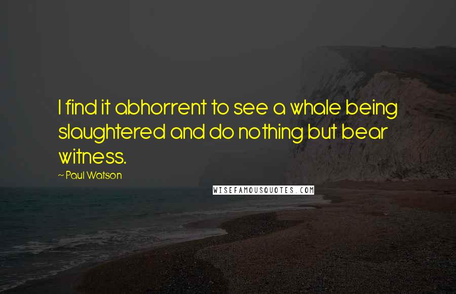 Paul Watson Quotes: I find it abhorrent to see a whale being slaughtered and do nothing but bear witness.