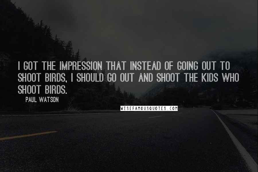 Paul Watson Quotes: I got the impression that instead of going out to shoot birds, I should go out and shoot the kids who shoot birds.