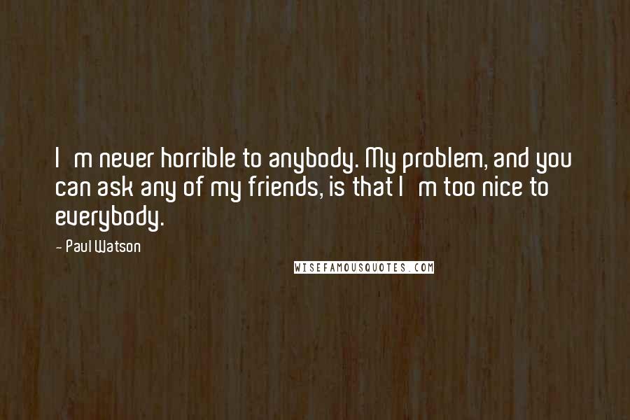 Paul Watson Quotes: I'm never horrible to anybody. My problem, and you can ask any of my friends, is that I'm too nice to everybody.