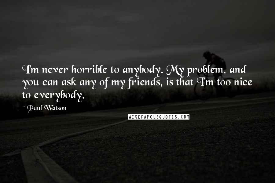 Paul Watson Quotes: I'm never horrible to anybody. My problem, and you can ask any of my friends, is that I'm too nice to everybody.