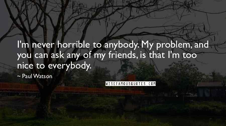 Paul Watson Quotes: I'm never horrible to anybody. My problem, and you can ask any of my friends, is that I'm too nice to everybody.