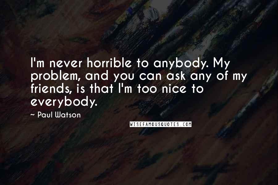 Paul Watson Quotes: I'm never horrible to anybody. My problem, and you can ask any of my friends, is that I'm too nice to everybody.