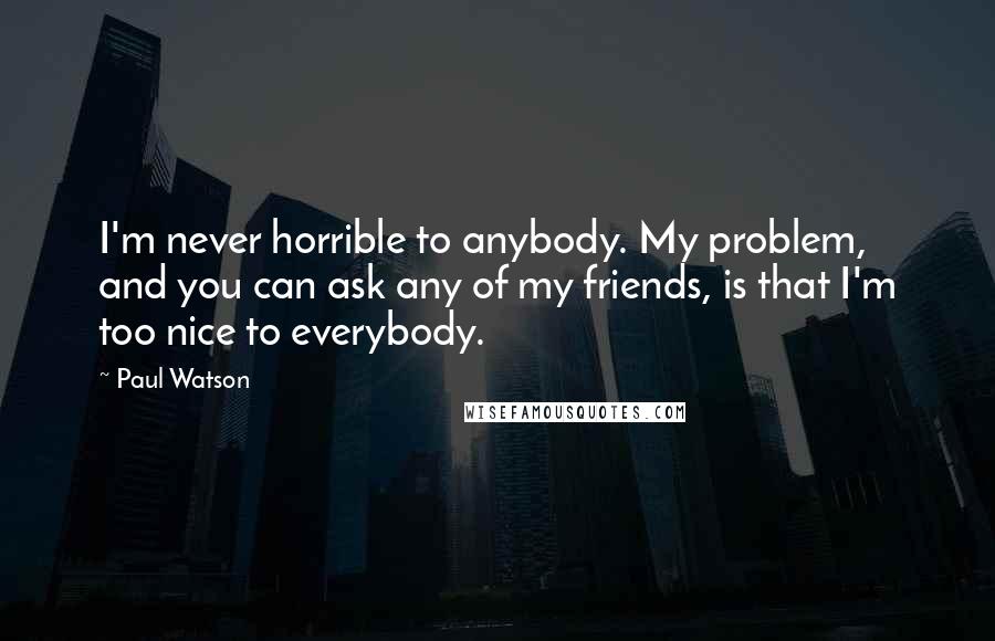 Paul Watson Quotes: I'm never horrible to anybody. My problem, and you can ask any of my friends, is that I'm too nice to everybody.