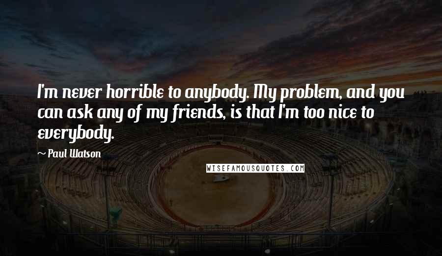 Paul Watson Quotes: I'm never horrible to anybody. My problem, and you can ask any of my friends, is that I'm too nice to everybody.