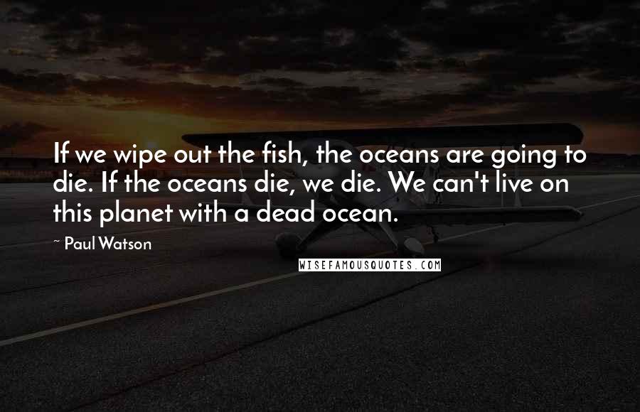 Paul Watson Quotes: If we wipe out the fish, the oceans are going to die. If the oceans die, we die. We can't live on this planet with a dead ocean.